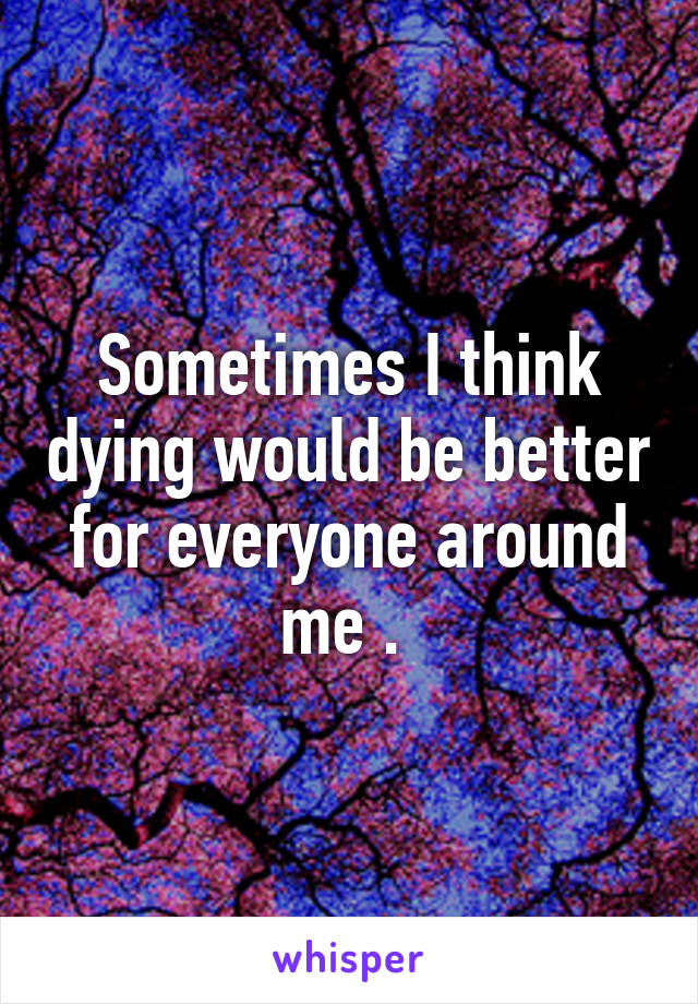 Sometimes I think dying would be better for everyone around me . 