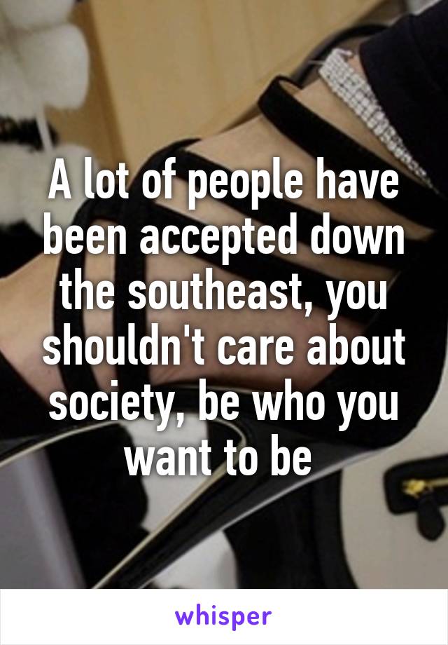 A lot of people have been accepted down the southeast, you shouldn't care about society, be who you want to be 