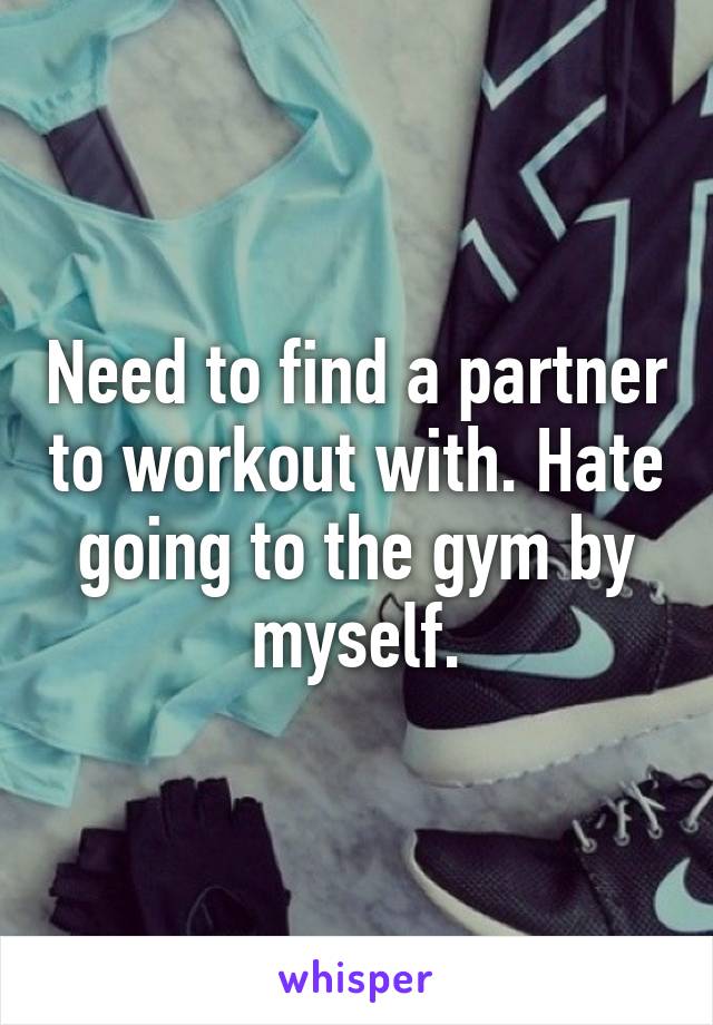 Need to find a partner to workout with. Hate going to the gym by myself.