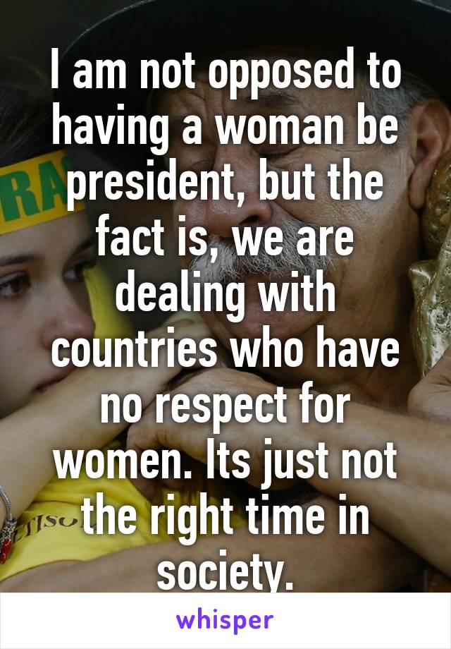 I am not opposed to having a woman be president, but the fact is, we are dealing with countries who have no respect for women. Its just not the right time in society.