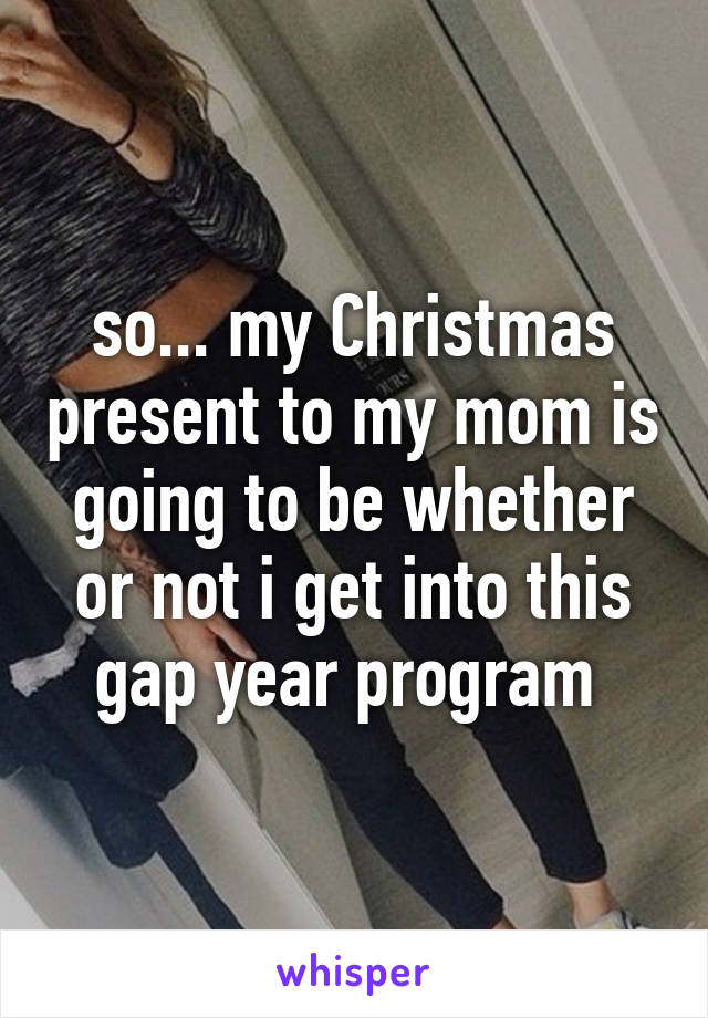 so... my Christmas present to my mom is going to be whether or not i get into this gap year program 