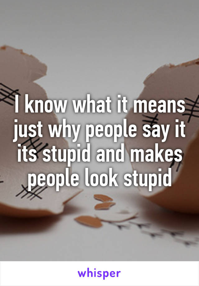 I know what it means just why people say it its stupid and makes people look stupid