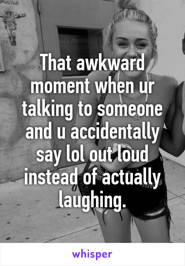 That awkward moment when ur talking to someone and u accidentally say lol out loud instead of actually laughing.