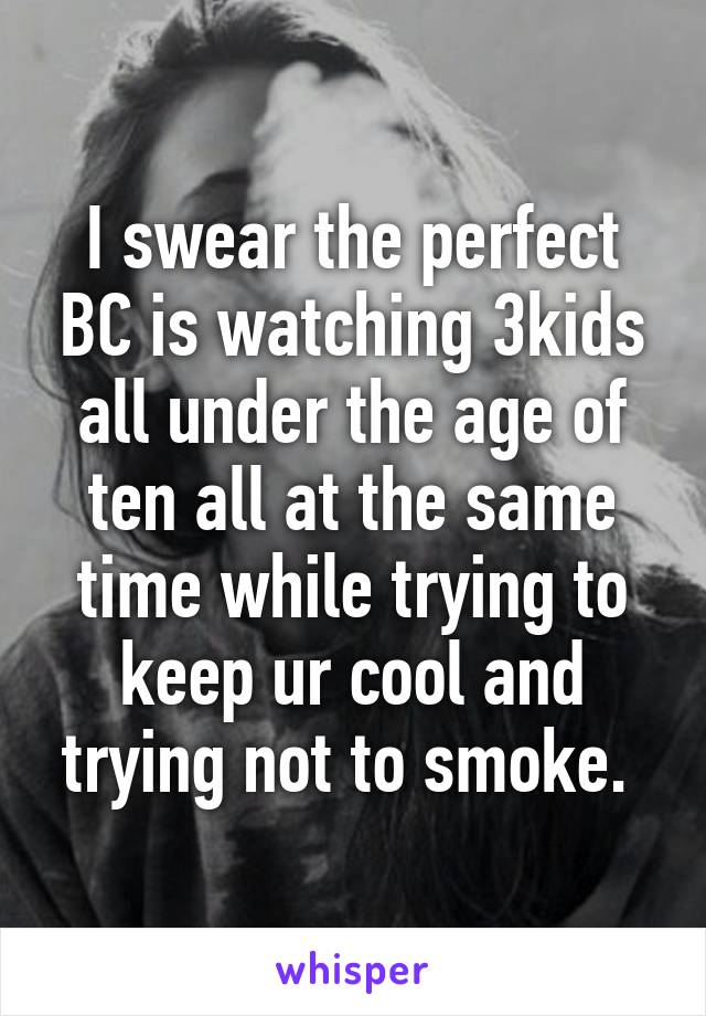 I swear the perfect BC is watching 3kids all under the age of ten all at the same time while trying to keep ur cool and trying not to smoke. 