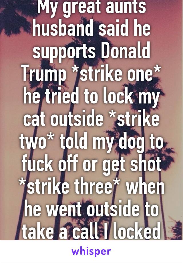 My great aunts husband said he supports Donald Trump *strike one* he tried to lock my cat outside *strike two* told my dog to fuck off or get shot *strike three* when he went outside to take a call I locked him out of the house.