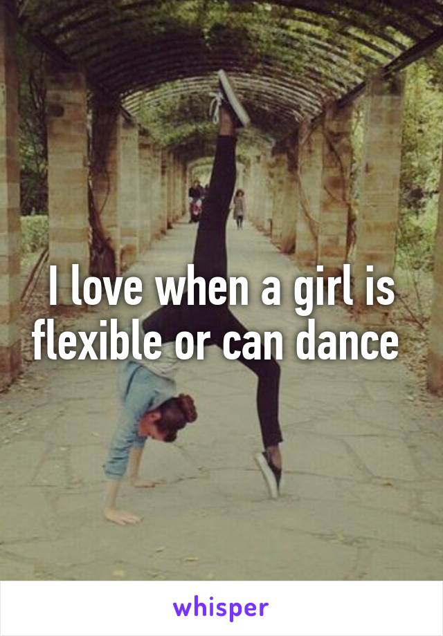 I love when a girl is flexible or can dance 