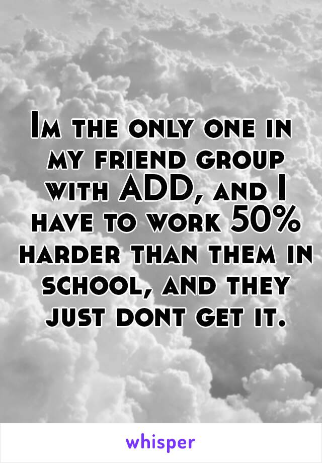 Im the only one in my friend group with ADD, and I have to work 50% harder than them in school, and they just dont get it.