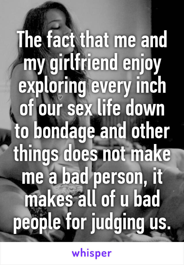 The fact that me and my girlfriend enjoy exploring every inch of our sex life down to bondage and other things does not make me a bad person, it makes all of u bad people for judging us.