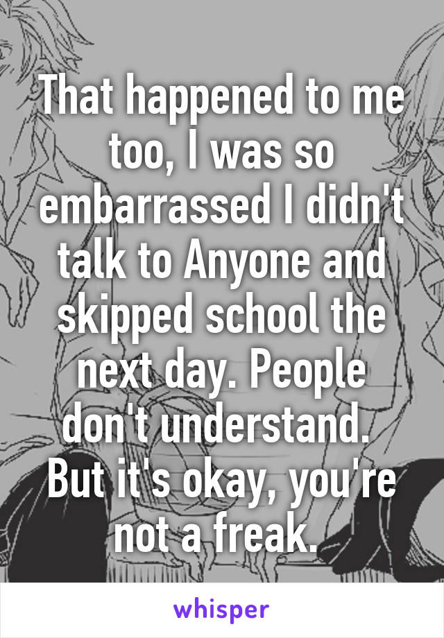 That happened to me too, I was so embarrassed I didn't talk to Anyone and skipped school the next day. People don't understand. 
But it's okay, you're not a freak. 