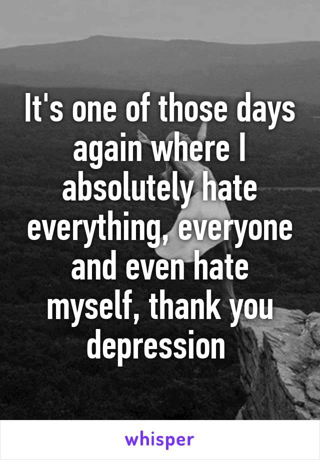 It's one of those days again where I absolutely hate everything, everyone and even hate myself, thank you depression 