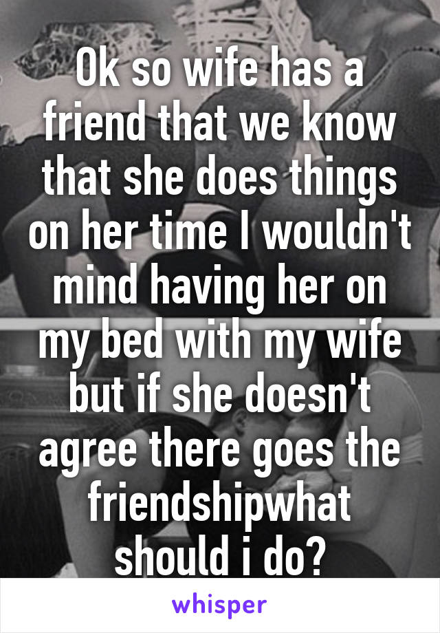 Ok so wife has a friend that we know that she does things on her time I wouldn't mind having her on my bed with my wife but if she doesn't agree there goes the friendshipwhat should i do?