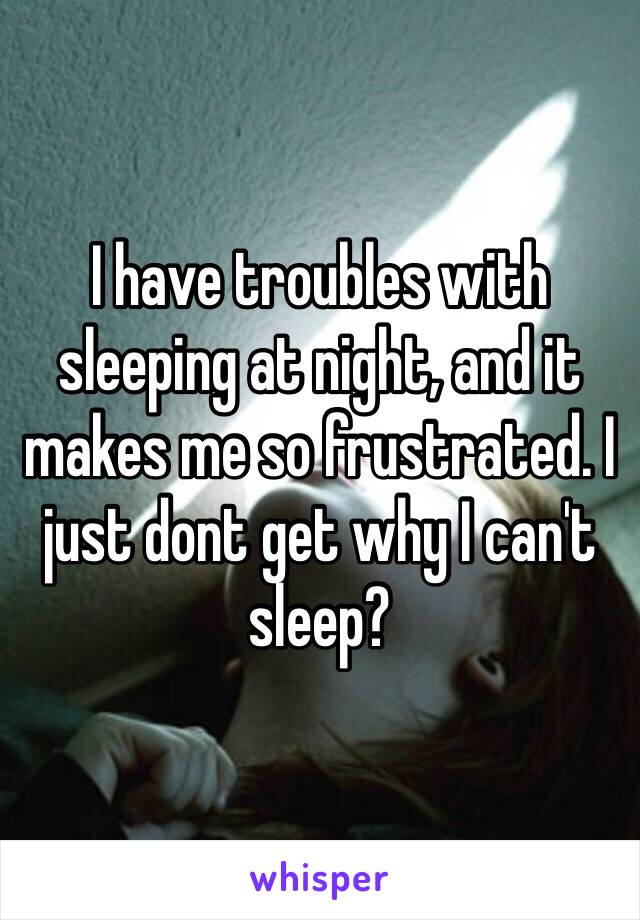 I have troubles with sleeping at night, and it makes me so frustrated. I just dont get why I can't sleep? 