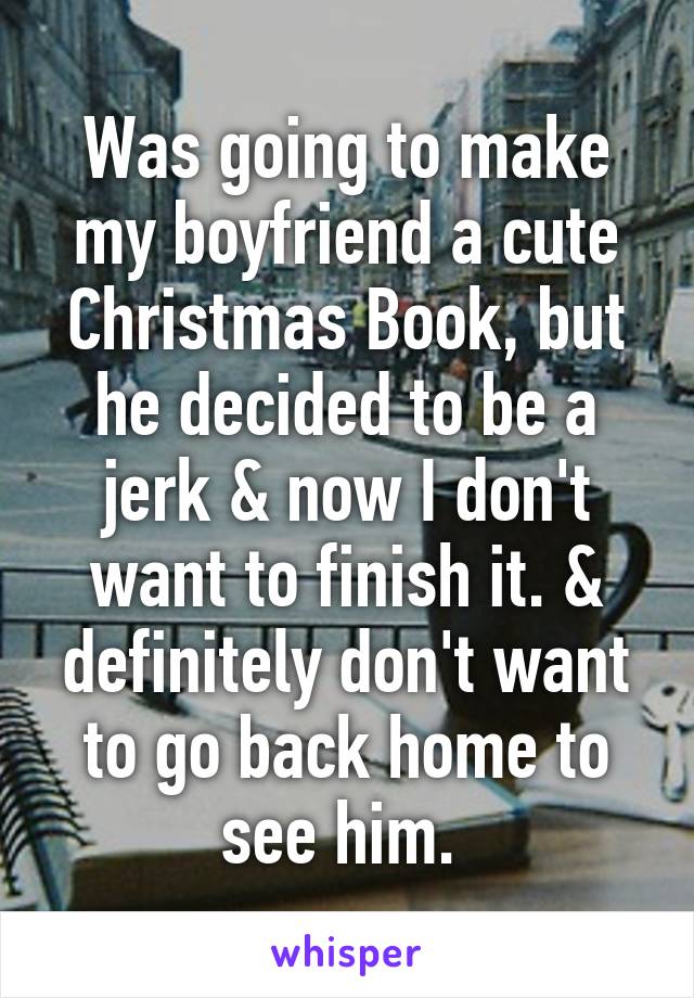 Was going to make my boyfriend a cute Christmas Book, but he decided to be a jerk & now I don't want to finish it. & definitely don't want to go back home to see him. 