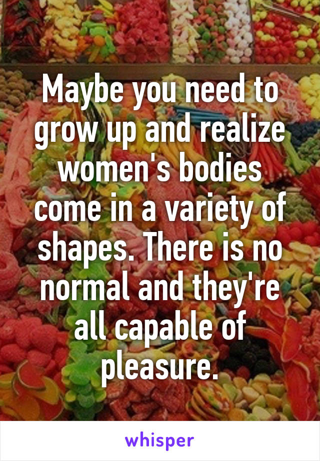 Maybe you need to grow up and realize women's bodies come in a variety of shapes. There is no normal and they're all capable of pleasure.