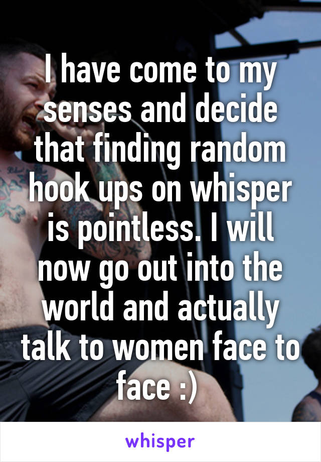 I have come to my senses and decide that finding random hook ups on whisper is pointless. I will now go out into the world and actually talk to women face to face :) 