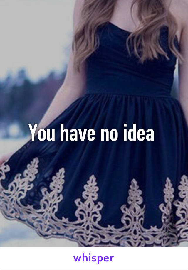 You have no idea 