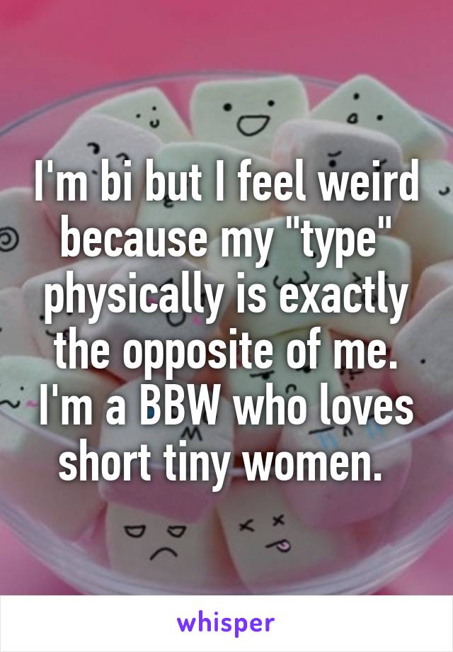 I'm bi but I feel weird because my "type" physically is exactly the opposite of me. I'm a BBW who loves short tiny women. 