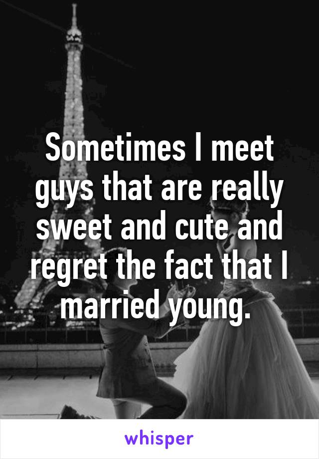 Sometimes I meet guys that are really sweet and cute and regret the fact that I married young. 