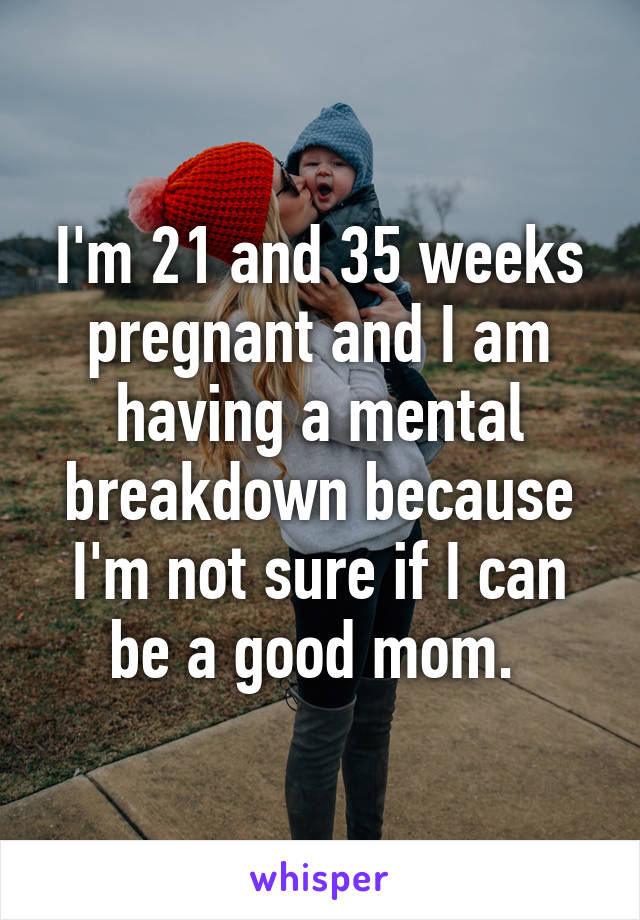 I'm 21 and 35 weeks pregnant and I am having a mental breakdown because I'm not sure if I can be a good mom. 