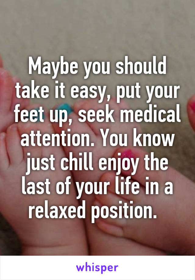 Maybe you should take it easy, put your feet up, seek medical attention. You know just chill enjoy the last of your life in a relaxed position.  