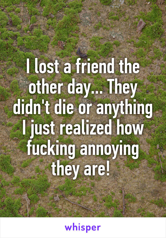 I lost a friend the other day... They didn't die or anything I just realized how fucking annoying they are! 