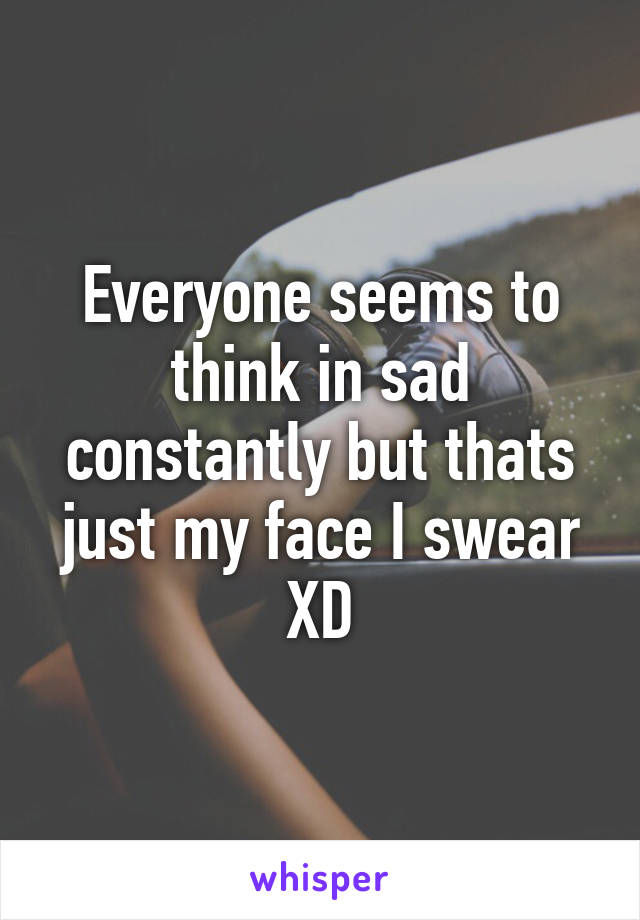 Everyone seems to think in sad constantly but thats just my face I swear XD