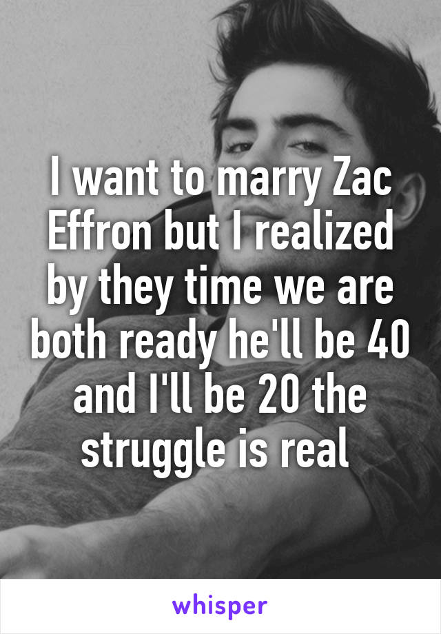 I want to marry Zac Effron but I realized by they time we are both ready he'll be 40 and I'll be 20 the struggle is real 