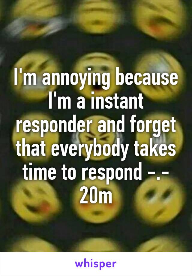 I'm annoying because I'm a instant responder and forget that everybody takes time to respond -.- 20m