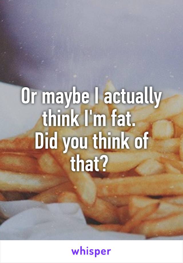 Or maybe I actually think I'm fat. 
Did you think of that? 