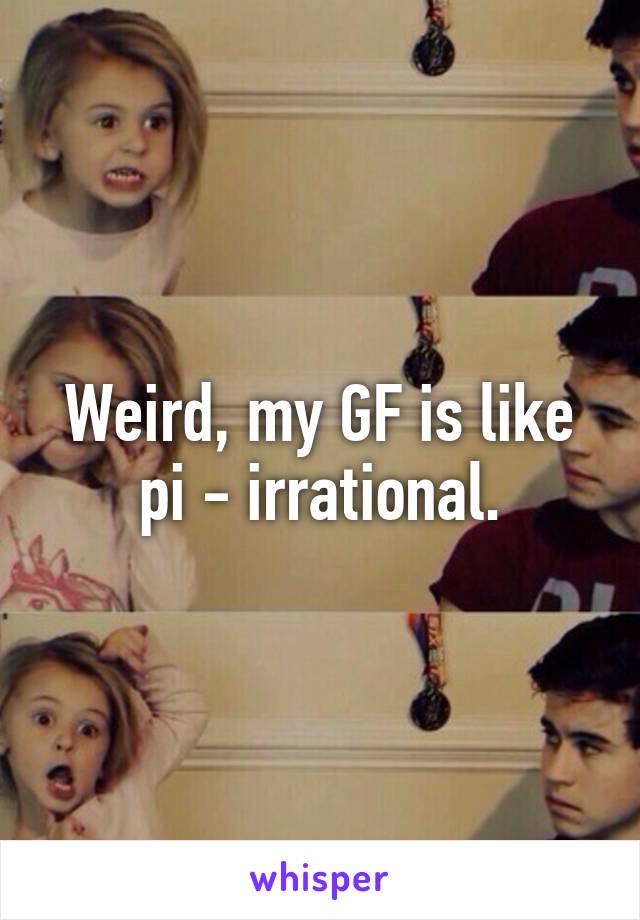 Weird, my GF is like pi - irrational.