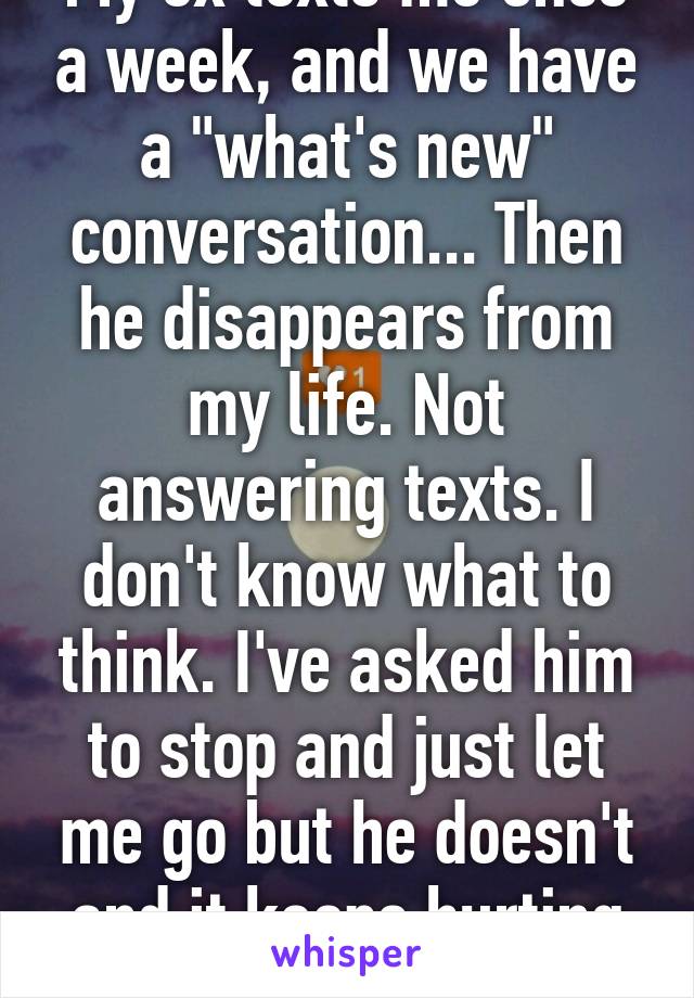 My ex texts me once a week, and we have a "what's new" conversation... Then he disappears from my life. Not answering texts. I don't know what to think. I've asked him to stop and just let me go but he doesn't and it keeps hurting me 