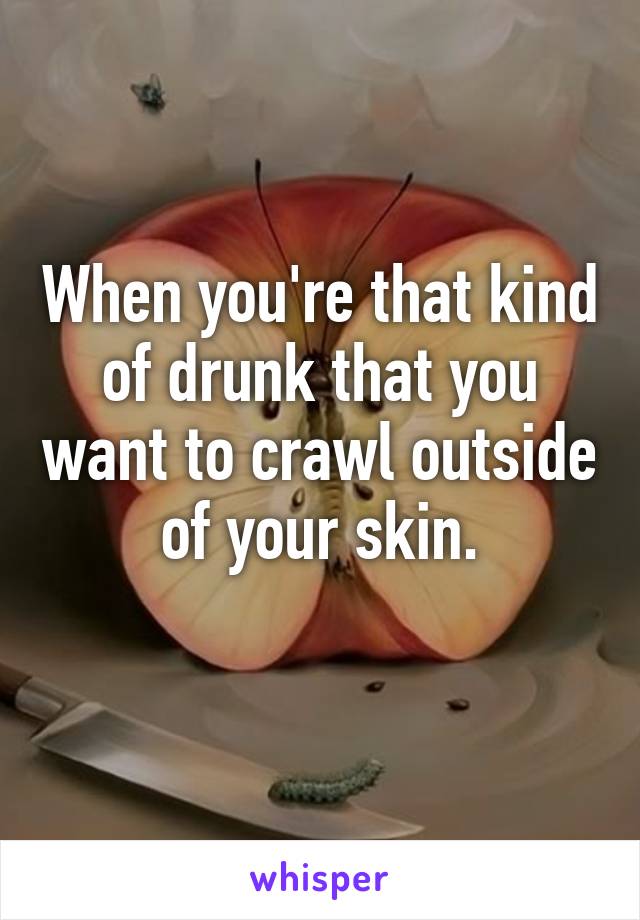 When you're that kind of drunk that you want to crawl outside of your skin.
