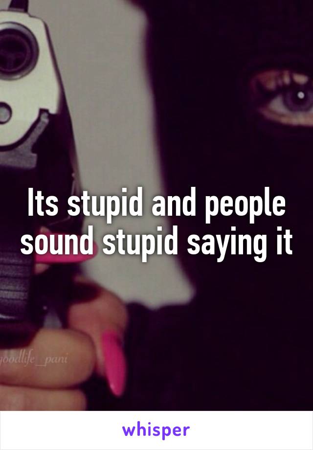 Its stupid and people sound stupid saying it