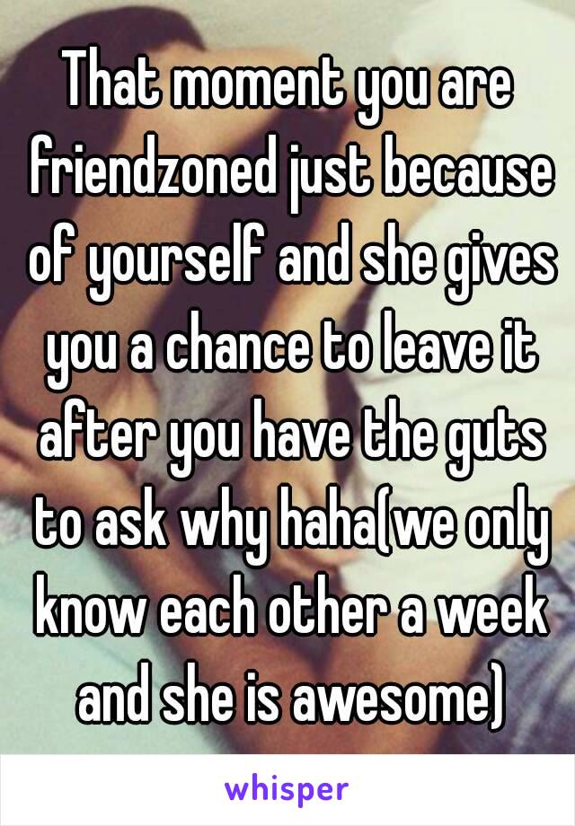 That moment you are friendzoned just because of yourself and she gives you a chance to leave it after you have the guts to ask why haha(we only know each other a week and she is awesome)