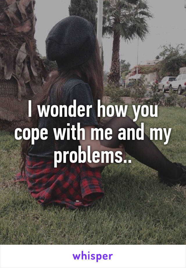 I wonder how you cope with me and my problems..