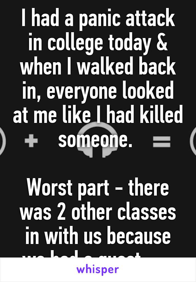 I had a panic attack in college today & when I walked back in, everyone looked at me like I had killed someone. 

Worst part - there was 2 other classes in with us because we had a guest. -.-