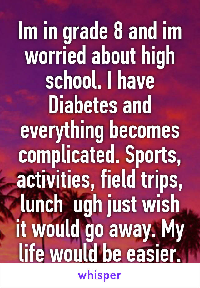 Im in grade 8 and im worried about high school. I have Diabetes and everything becomes complicated. Sports, activities, field trips, lunch  ugh just wish it would go away. My life would be easier.