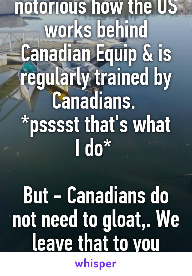 Sorry man- it's notorious how the US works behind Canadian Equip & is regularly trained by Canadians. 
*psssst that's what I do* 

But - Canadians do not need to gloat,. We leave that to you Star-Spangled Banner types. 