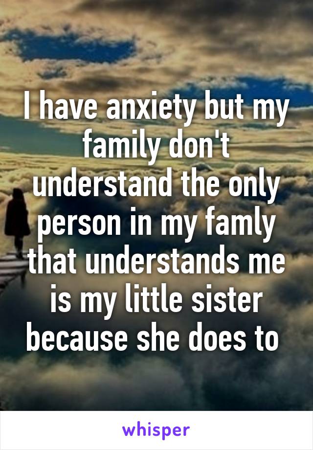 I have anxiety but my family don't understand the only person in my famly that understands me is my little sister because she does to 