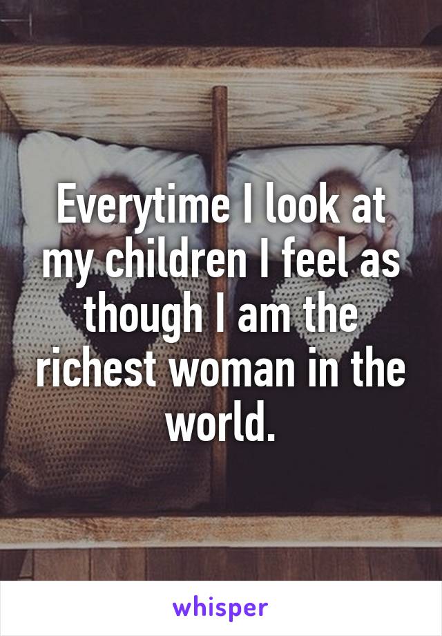 Everytime I look at my children I feel as though I am the richest woman in the world.