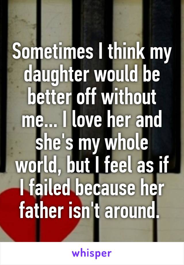 Sometimes I think my daughter would be better off without me... I love her and she's my whole world, but I feel as if I failed because her father isn't around. 