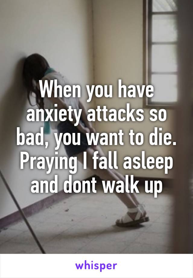 When you have anxiety attacks so bad, you want to die. Praying I fall asleep and dont walk up