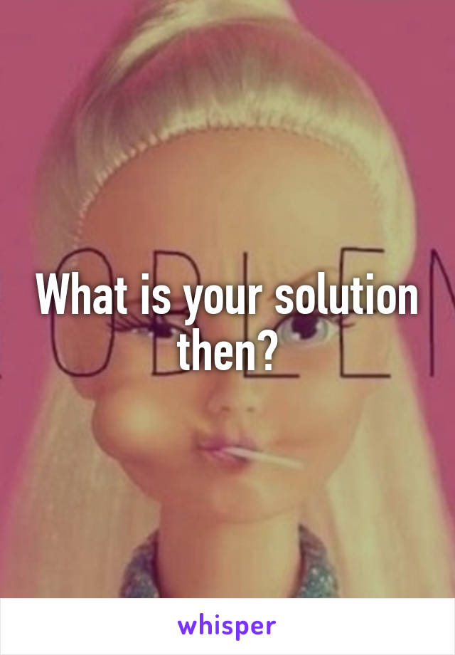 What is your solution then?