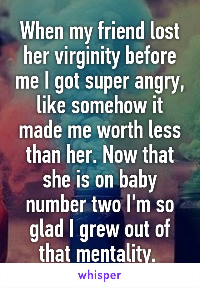 When my friend lost her virginity before me I got super angry, like somehow it made me worth less than her. Now that she is on baby number two I'm so glad I grew out of that mentality. 