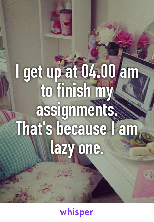 I get up at 04.00 am to finish my assignments.
That's because I am lazy one.