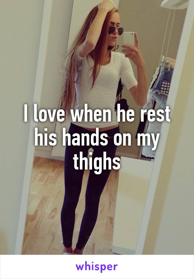 I love when he rest his hands on my thighs