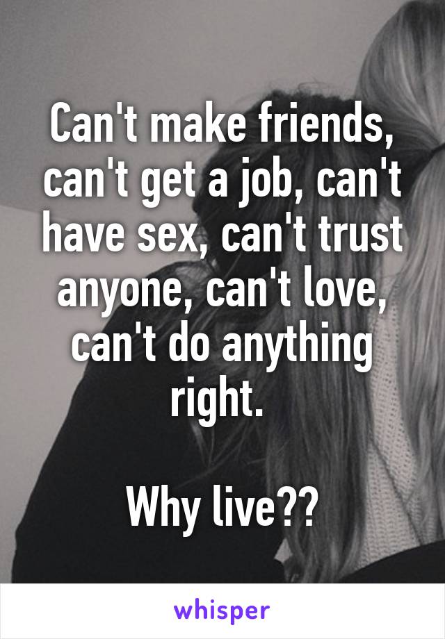 Can't make friends, can't get a job, can't have sex, can't trust anyone, can't love, can't do anything right. 

Why live??