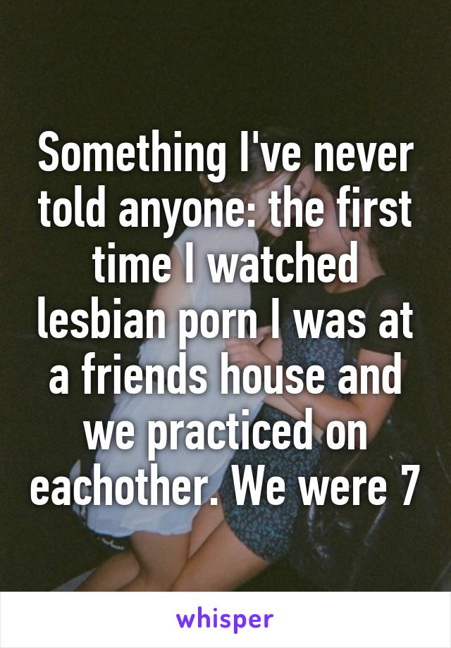 Something I've never told anyone: the first time I watched lesbian porn I was at a friends house and we practiced on eachother. We were 7