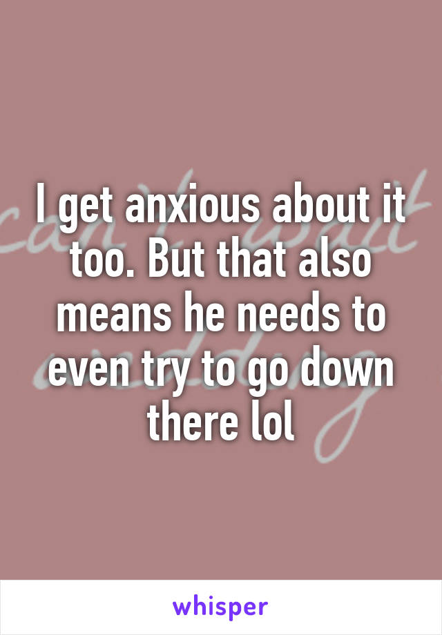 I get anxious about it too. But that also means he needs to even try to go down there lol