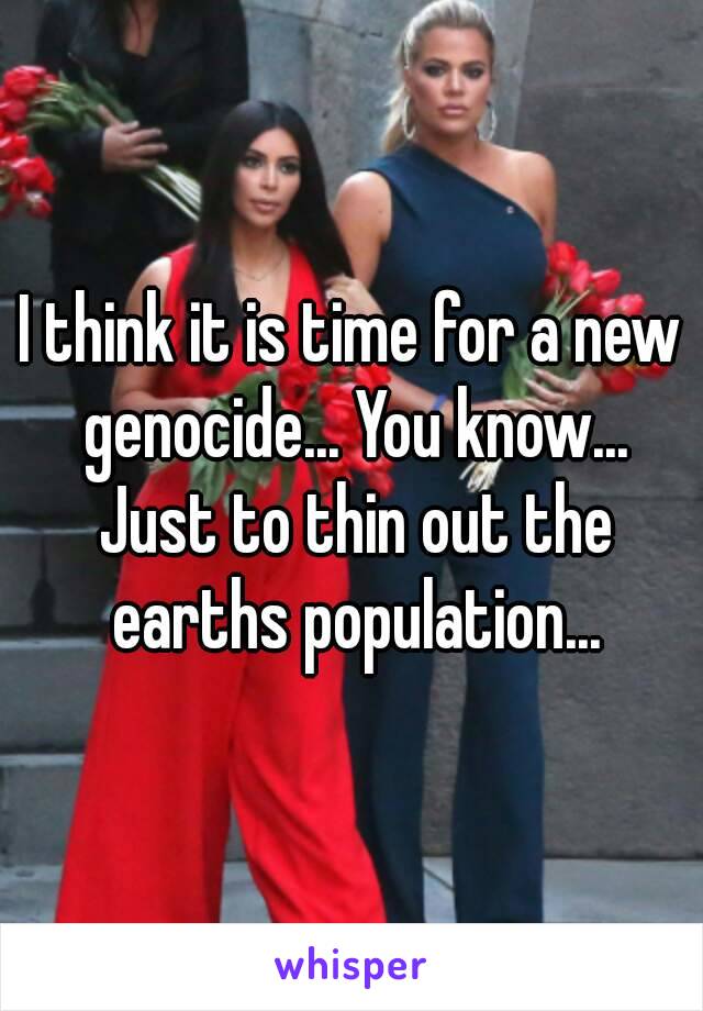 I think it is time for a new genocide... You know... Just to thin out the earths population...